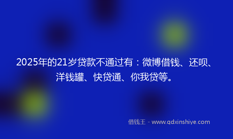 2025年的21岁贷款不通过有：微博借钱、还呗、洋钱罐、快贷通、你我贷等。
