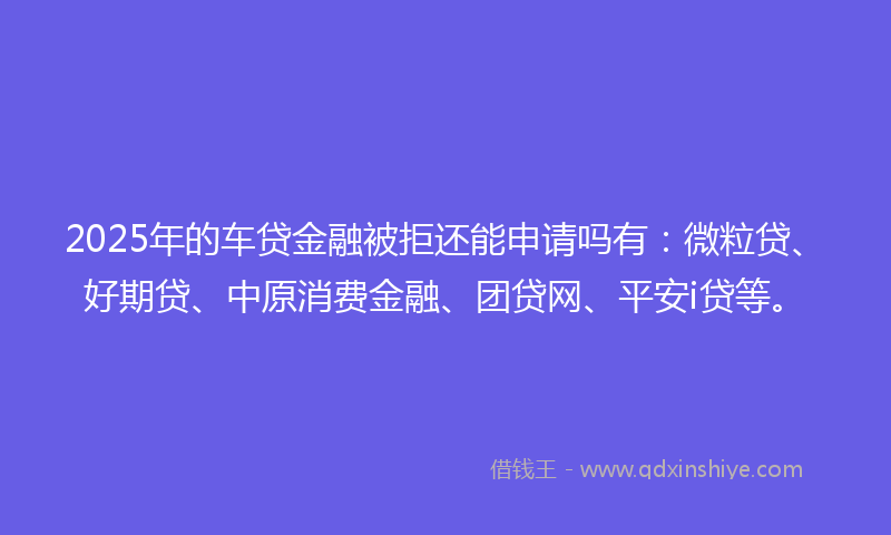 2025年的车贷金融被拒还能申请吗有：微粒贷、好期贷、中原消费金融、团贷网、平安i贷等。