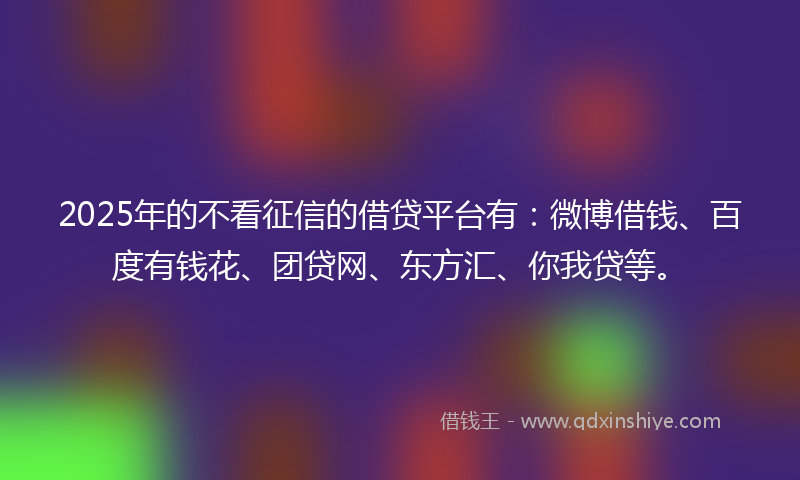 2025年的不看征信的借贷平台有：微博借钱、百度有钱花、团贷网、东方汇、你我贷等。