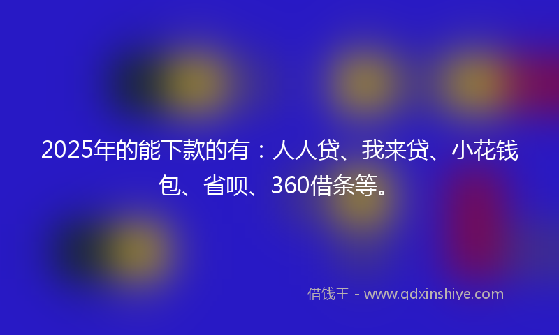 2025年的能下款的有：人人贷、我来贷、小花钱包、省呗、360借条等。
