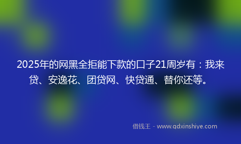 2025年的网黑全拒能下款的口子21周岁有：我来贷、安逸花、团贷网、快贷通、替你还等。