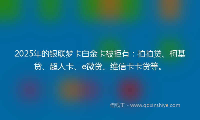 2025年的银联梦卡白金卡被拒有：拍拍贷、柯基贷、超人卡、e微贷、维信卡卡贷等。