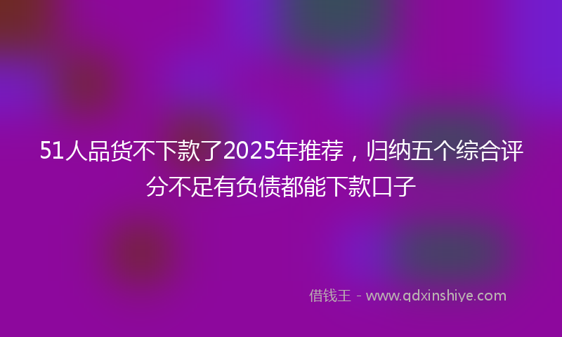51人品货不下款了2025年推荐，归纳五个综合评分不足有负债都能下款口子