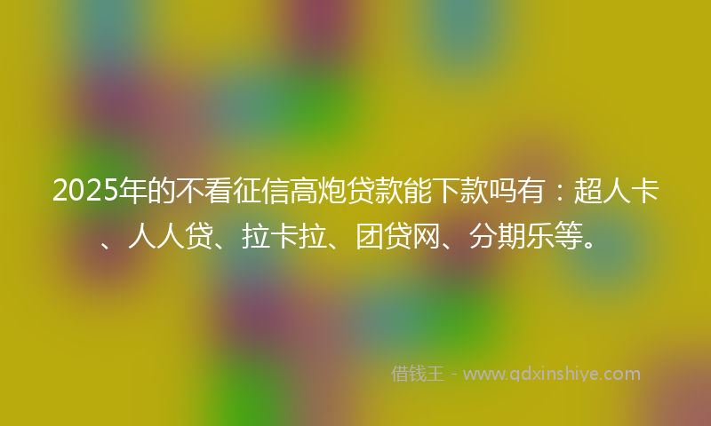 2025年的不看征信高炮贷款能下款吗有：超人卡、人人贷、拉卡拉、团贷网、分期乐等。