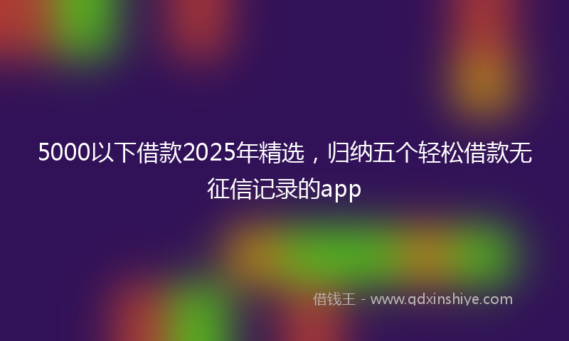 5000以下借款2025年精选，归纳五个轻松借款无征信记录的app