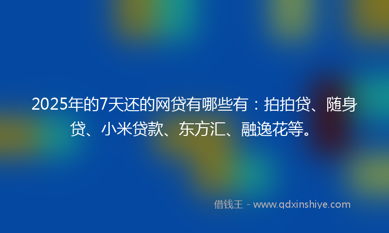 2025年的7天还的网贷有哪些有：拍拍贷、随身贷、小米贷款、东方汇、融逸花等。