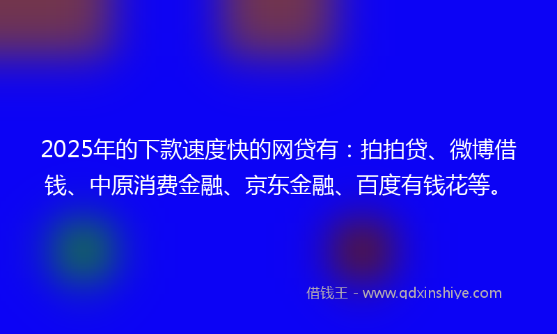 2025年的下款速度快的网贷有：拍拍贷、微博借钱、中原消费金融、京东金融、百度有钱花等。