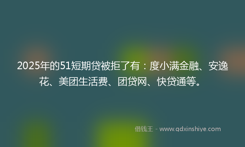 2025年的51短期贷被拒了有：度小满金融、安逸花、美团生活费、团贷网、快贷通等。