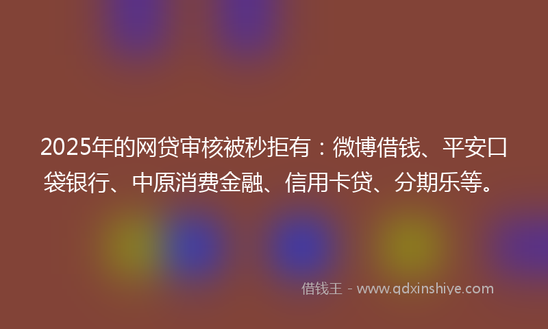 2025年的网贷审核被秒拒有：微博借钱、平安口袋银行、中原消费金融、信用卡贷、分期乐等。