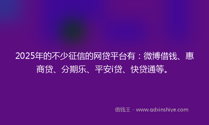 2025年的不少征信的网贷平台有：微博借钱、惠商贷、分期乐、平安i贷、快贷通等。