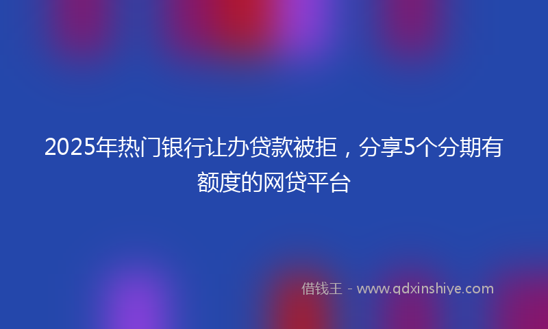 2025年热门银行让办贷款被拒，分享5个分期有额度的网贷平台