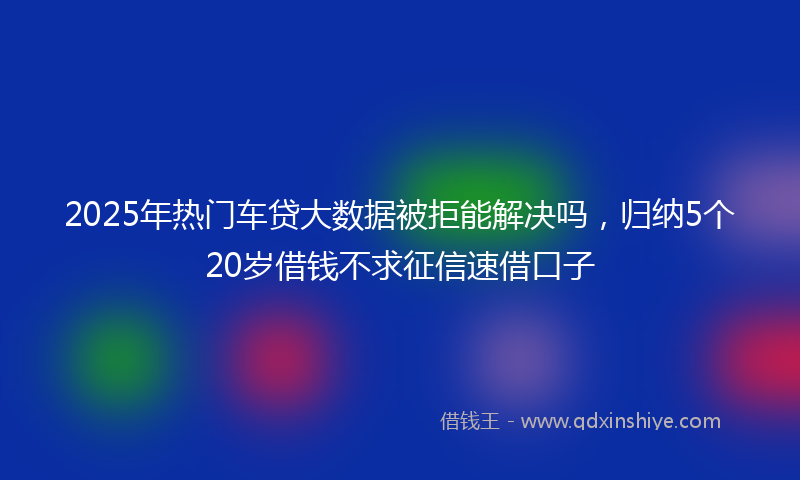 2025年热门车贷大数据被拒能解决吗，归纳5个20岁借钱不求征信速借口子