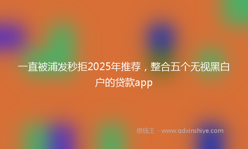 一直被浦发秒拒2025年推荐，整合五个无视黑白户的贷款app