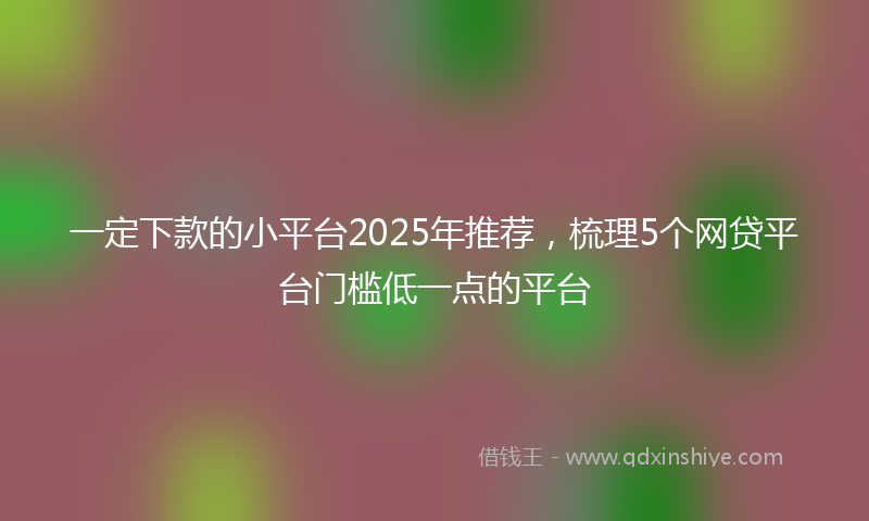 一定下款的小平台2025年推荐，梳理5个网贷平台门槛低一点的平台