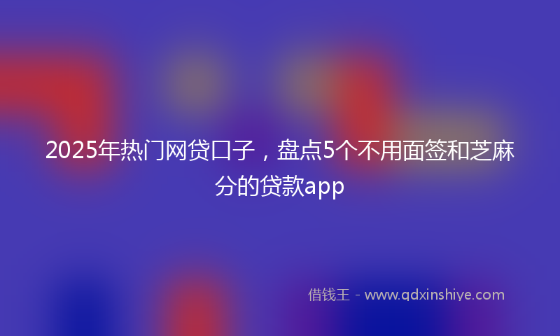 2025年热门网贷口子,盘点5个不用面签和芝麻分的贷款app