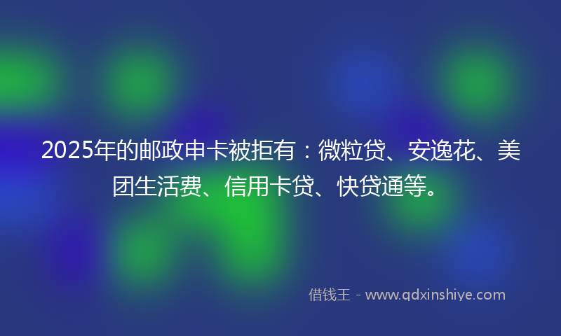 2025年的邮政申卡被拒有：微粒贷、安逸花、美团生活费、信用卡贷、快贷通等。