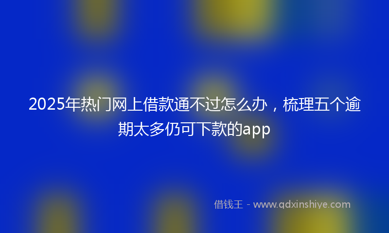 2025年热门网上借款通不过怎么办，梳理五个逾期太多仍可下款的app