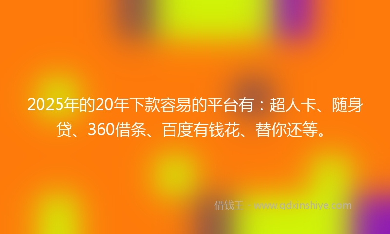 2025年的20年下款容易的平台有：超人卡、随身贷、360借条、百度有钱花、替你还等。