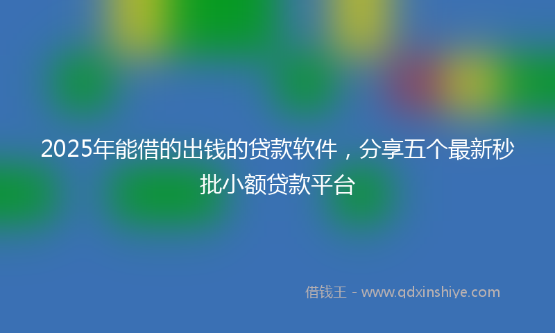 2025年能借的出钱的贷款软件,分享五个最新秒批小额贷款平台