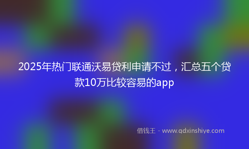 2025年热门联通沃易贷利申请不过，汇总五个贷款10万比较容易的app