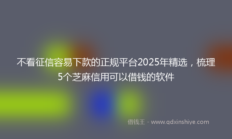 不看征信容易下款的正规平台2025年精选，梳理5个芝麻信用可以借钱的软件