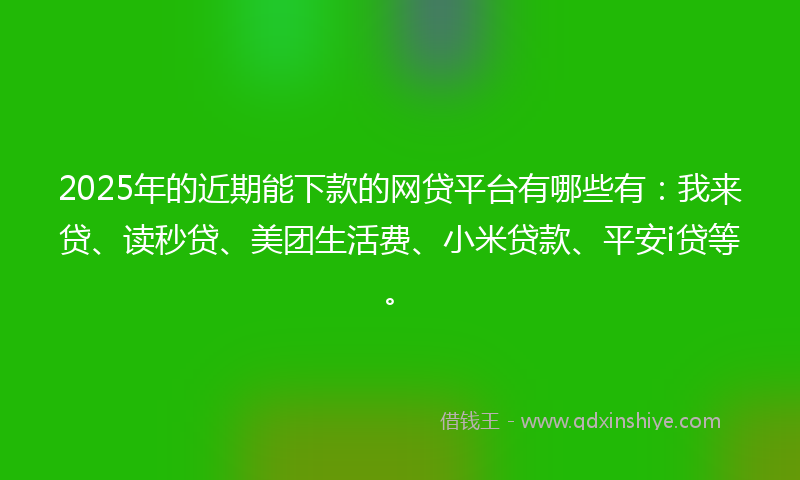 2025年的近期能下款的网贷平台有哪些有：我来贷、读秒贷、美团生活费、小米贷款、平安i贷等。