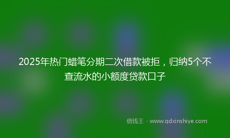 2025年热门蜡笔分期二次借款被拒，归纳5个不查流水的小额度贷款口子