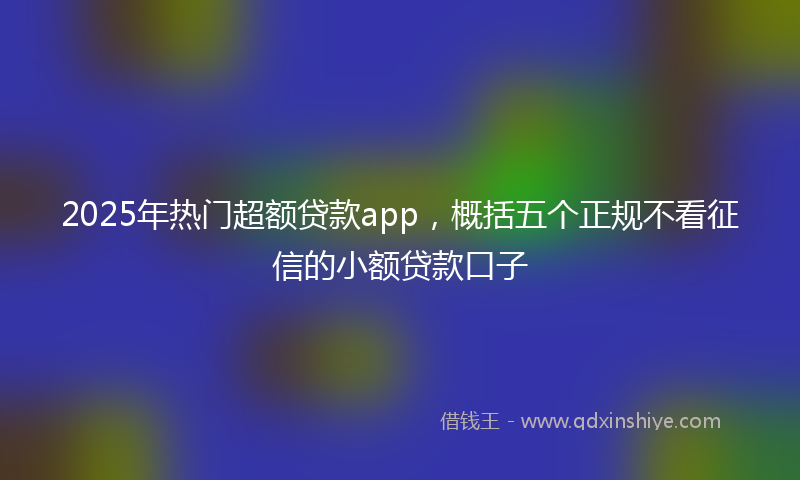 2025年热门超额贷款app，概括五个正规不看征信的小额贷款口子