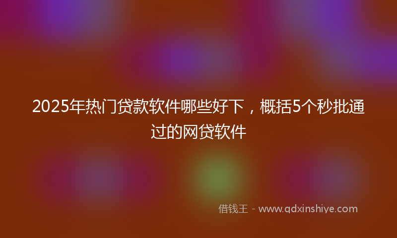 2025年热门贷款软件哪些好下，概括5个秒批通过的网贷软件