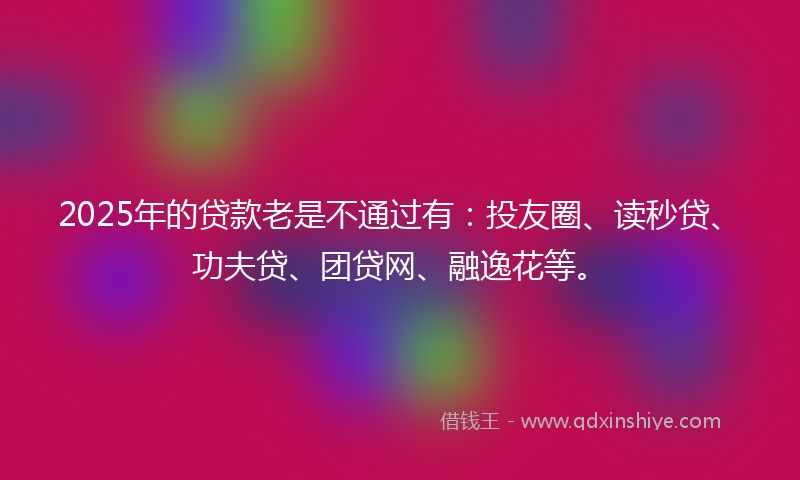 2025年的贷款老是不通过有：投友圈、读秒贷、功夫贷、团贷网、融逸花等。