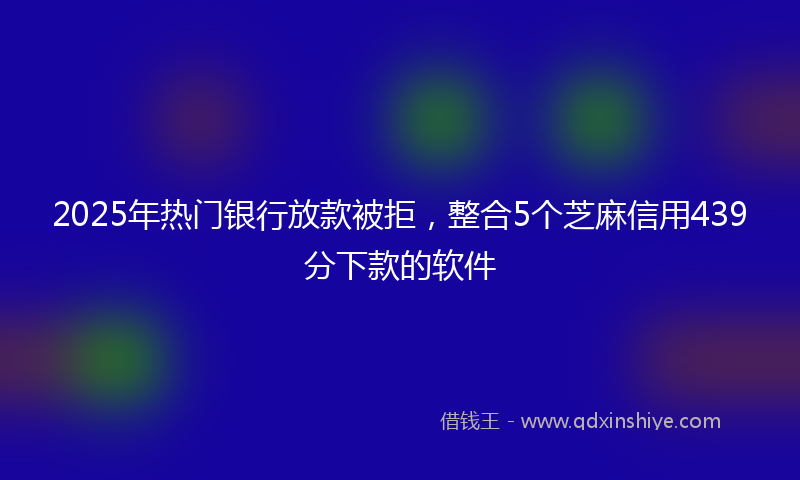 2025年热门银行放款被拒，整合5个芝麻信用439分下款的软件