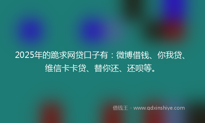 2025年的跪求网贷口子有：微博借钱、你我贷、维信卡卡贷、替你还、还呗等。
