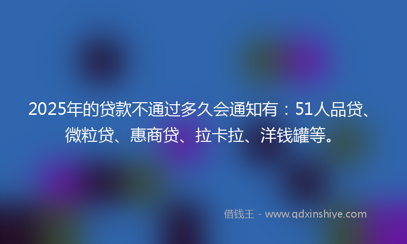 2025年的贷款不通过多久会通知有：51人品贷、微粒贷、惠商贷、拉卡拉、洋钱罐等。