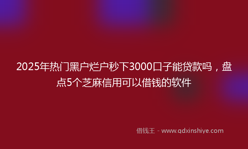 2025年热门黑户烂户秒下3000口子能贷款吗，盘点5个芝麻信用可以借钱的软件