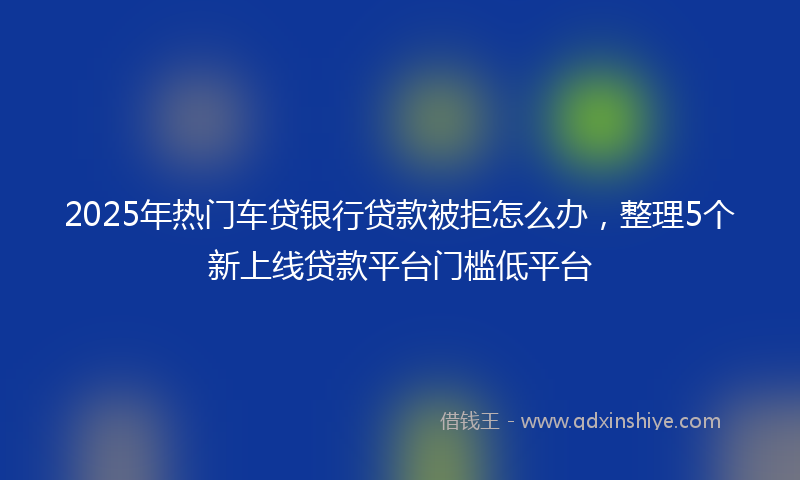 2025年热门车贷银行贷款被拒怎么办，整理5个新上线贷款平台门槛低平台
