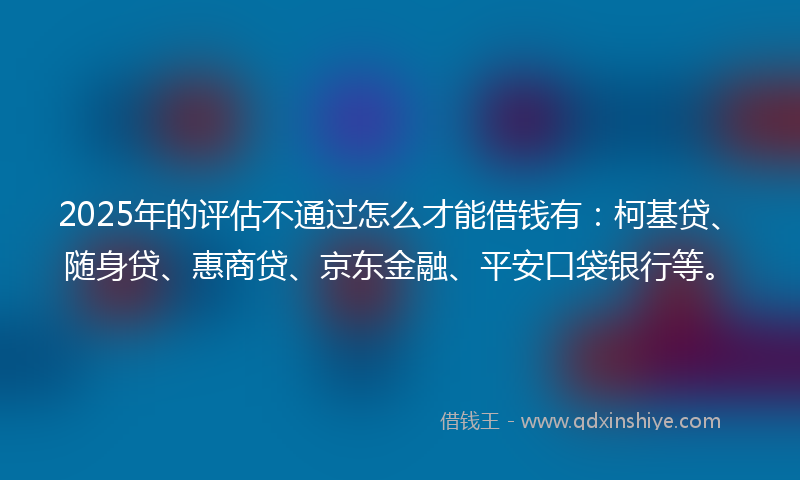 2025年的评估不通过怎么才能借钱有：柯基贷、随身贷、惠商贷、京东金融、平安口袋银行等。