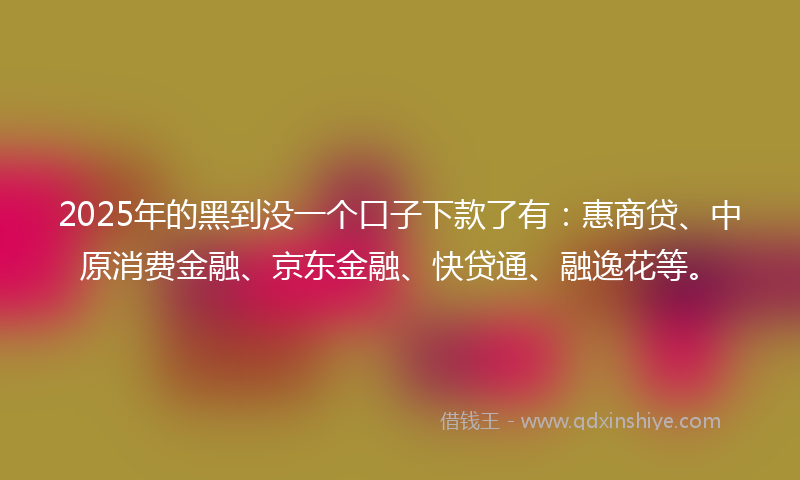 2025年的黑到没一个口子下款了有：惠商贷、中原消费金融、京东金融、快贷通、融逸花等。