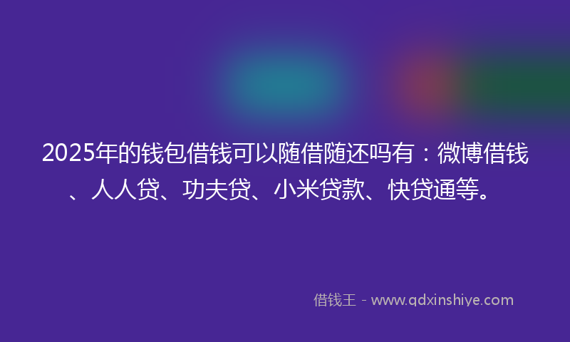 2025年的钱包借钱可以随借随还吗有：微博借钱、人人贷、功夫贷、小米贷款、快贷通等。