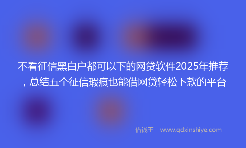 不看征信黑白户都可以下的网贷软件2025年推荐，总结五个征信瑕疵也能借网贷轻松下款的平台