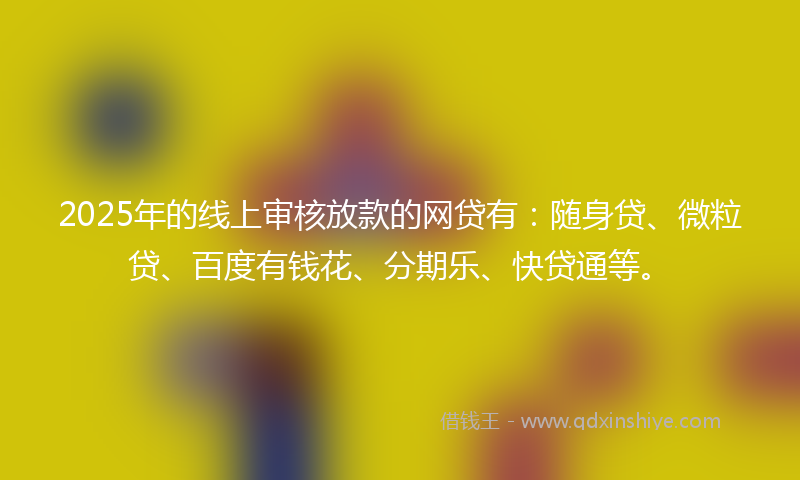 2025年的线上审核放款的网贷有：随身贷、微粒贷、百度有钱花、分期乐、快贷通等。