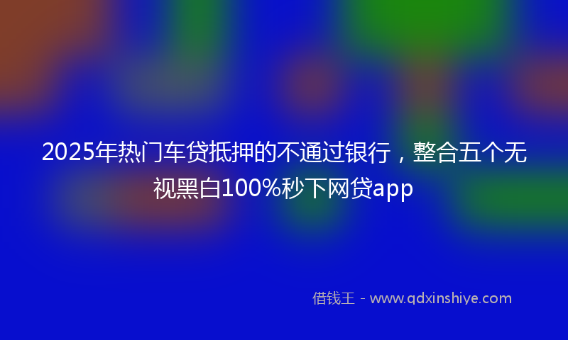 2025年热门车贷抵押的不通过银行，整合五个无视黑白100%秒下网贷app