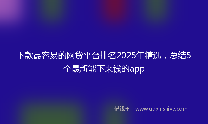 下款最容易的网贷平台排名2025年精选，总结5个最新能下来钱的app