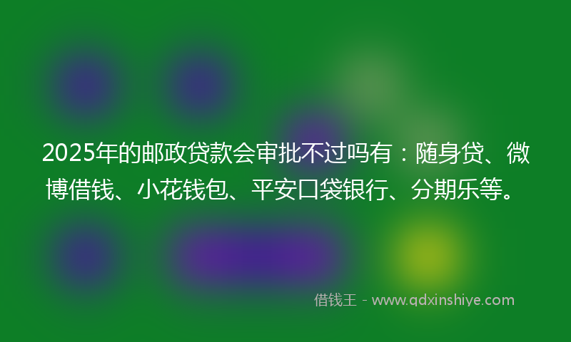 2025年的邮政贷款会审批不过吗有：随身贷、微博借钱、小花钱包、平安口袋银行、分期乐等。