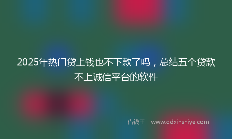 2025年热门贷上钱也不下款了吗，总结五个贷款不上诚信平台的软件