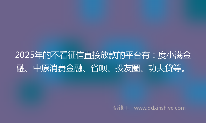 2025年的不看征信直接放款的平台有：度小满金融、中原消费金融、省呗、投友圈、功夫贷等。