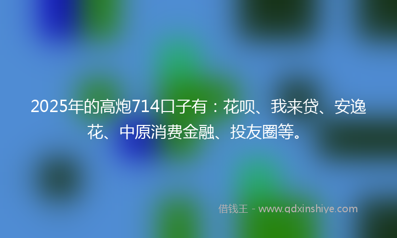 2025年的高炮714口子有：花呗、我来贷、安逸花、中原消费金融、投友圈等。