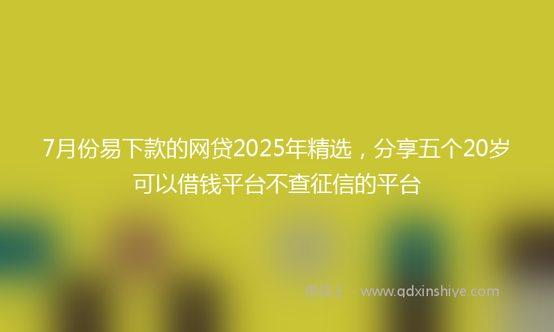 7月份易下款的网贷2025年精选,分享五个20岁可以借钱平台不查征信的平台