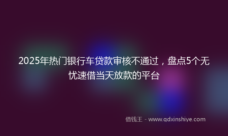 2025年热门银行车贷款审核不通过，盘点5个无忧速借当天放款的平台