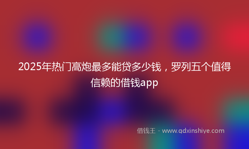 2025年热门高炮最多能贷多少钱，罗列五个值得信赖的借钱app