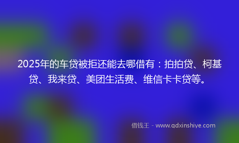 2025年的车贷被拒还能去哪借有：拍拍贷、柯基贷、我来贷、美团生活费、维信卡卡贷等。